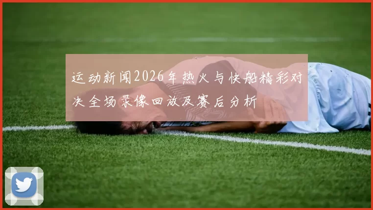 运动新闻2026年热火与快船精彩对决全场录像回放及赛后分析