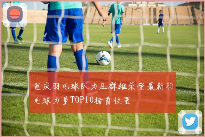 重庆羽毛球队力压群雄荣登最新羽毛球力量TOP10榜首位置