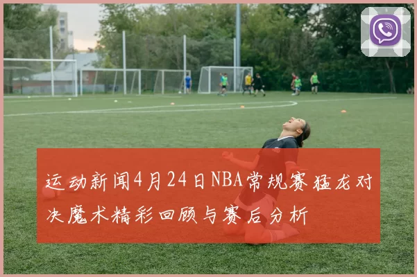 运动新闻4月24日NBA常规赛猛龙对决魔术精彩回顾与赛后分析