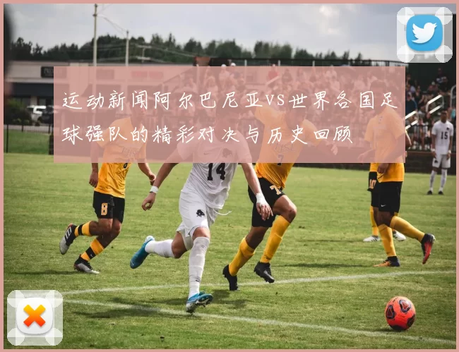 运动新闻阿尔巴尼亚vs世界各国足球强队的精彩对决与历史回顾