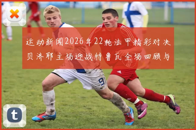 运动新闻2026年22轮法甲精彩对决贝济耶主场迎战特鲁瓦全场回顾与分析