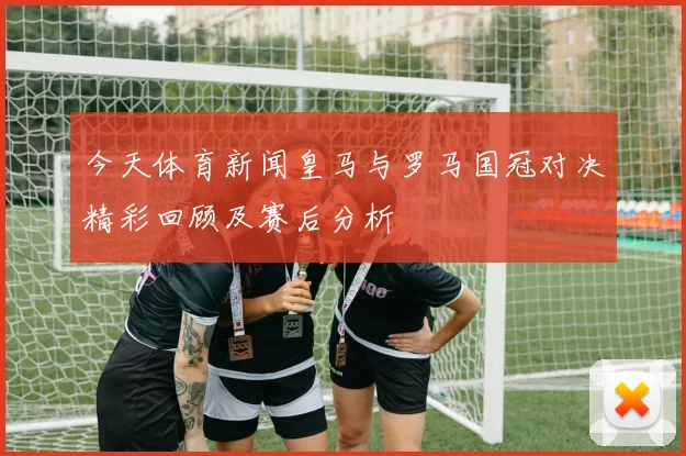 今天体育新闻皇马与罗马国冠对决精彩回顾及赛后分析