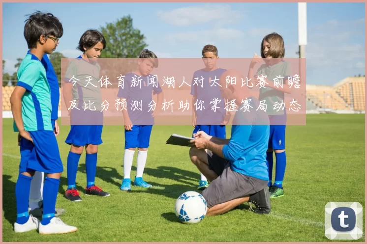 今天体育新闻湖人对太阳比赛前瞻及比分预测分析助你掌握赛局动态