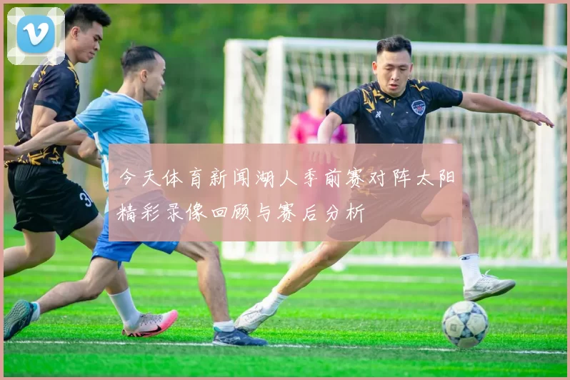 今天体育新闻湖人季前赛对阵太阳精彩录像回顾与赛后分析