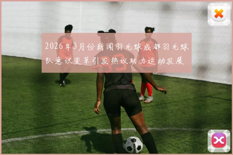 2026年3月份新闻羽毛球成都羽毛球队意识变革引发热议助力运动发展新篇章